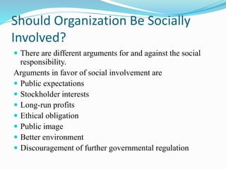 Should Organization Be Socially
Involved?
 There are different arguments for and against the social
responsibility.
Arguments in favor of social involvement are
 Public expectations
 Stockholder interests
 Long-run profits
 Ethical obligation
 Public image
 Better environment
 Discouragement of further governmental regulation
 