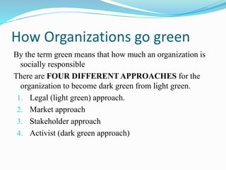 How Organizations go green
By the term green means that how much an organization is
socially responsible
There are FOUR DIFFERENT APPROACHES for the
organization to become dark green from light green.
1. Legal (light green) approach.
2. Market approach
3. Stakeholder approach
4. Activist (dark green approach)
 