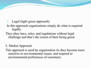 1. Legal (light green approach)
In this approach organizations simply do what is required
legally.
They obey laws, rules, and regulations without legal
challenge and that’s the extent of their being green
2. Market Approach
This approach is used by organization As they become more
sensitive to environmental issues, and respond to
environmental preferences of customers.
 