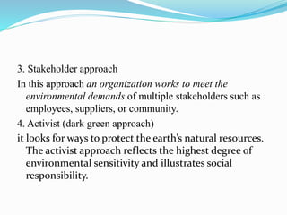 3. Stakeholder approach
In this approach an organization works to meet the
environmental demands of multiple stakeholders such as
employees, suppliers, or community.
4. Activist (dark green approach)
it looks for ways to protect the earth’s natural resources.
The activist approach reflects the highest degree of
environmental sensitivity and illustrates social
responsibility.
 