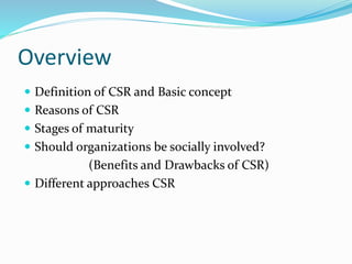 Overview
 Definition of CSR and Basic concept
 Reasons of CSR
 Stages of maturity
 Should organizations be socially involved?
(Benefits and Drawbacks of CSR)
 Different approaches CSR
 