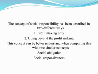 The concept of social responsibility has been described in
two different ways
1. Profit making only
2. Going beyond the profit making
This concept can be better understand when comparing this
with two similar concepts
Social obligation
Social responsiveness
 