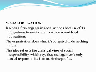SOCIAL OBLIGATION:
Is when a firm engages in social actions because of its
obligations to meet certain economic and legal
obligations.
The organization does what it’s obligated to do nothing
more.
This idea reflects the classical view of social
responsibility, which says that management’s only
social responsibility is to maximize profits.
 