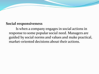 Social responsiveness
Is when a company engages in social actions in
response to some popular social need. Managers are
guided by social norms and values and make practical,
market-oriented decisions about their actions.
 