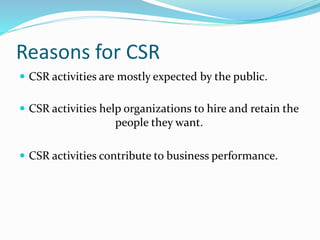 Reasons for CSR
 CSR activities are mostly expected by the public.
 CSR activities help organizations to hire and retain the
people they want.
 CSR activities contribute to business performance.
 