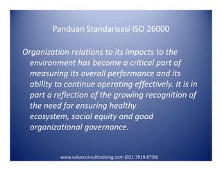 Panduan Standarisasi ISO 26000
Organization relations to its impacts to the
environment has become a critical part of
measuring its overall performance and its
ability to continue operating effectively. It is inability to continue operating effectively. It is in
part a reflection of the growing recognition of
the need for ensuring healthy
ecosystem, social equity and good
organizational governance.
www.valueconsulttraining.com (021 7919 8730)
 
