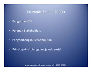 Isi Panduan ISO 26000
• Pengertian CSR
• Peranan Stakeholders
• Pengembangan Berkelanjutan
• Prinsip-prinsip tanggung jawab sosial
www.valueconsulttraining.com (021 7919 8730)
 