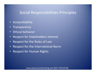 Social Responsibilities Principles
• Accountability
• Transparency
• Ethical behavior
• Respect for Stakeholders Interest• Respect for Stakeholders Interest
• Respect for the Rules of Law
• Respect for the International Norm
• Respect for Human Rights
www.valueconsulttraining.com (021 7919 8730)
 