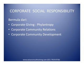 CORPORATE SOCIAL RESPONSIBILITY
Bermula dari:
• Corporate Giving : Phylantropy
• Corporate Community Relations
• Corporate Community Development• Corporate Community Development
www.valueconsulttraining.com (021 7919 8730)
 