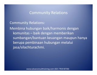 Community Relations
Community Relations:
Membina hubungan baik/harmonis dengan
komunitas – baik dengan memberikan
sumbangan/bantuan keuangan maupun hanyasumbangan/bantuan keuangan maupun hanya
berupa pembinaan hubungan melalui
jasa/silachturachmi.
www.valueconsulttraining.com (021 7919 8730)
 