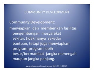 COMMUNITY DEVELOPMENT
Community Development:
menyiapkan dan memberikan fasilitas
pengembangan masyarakat
sekitar, tidak hanya sekedarsekitar, tidak hanya sekedar
bantuan, tetapi juga menyiapkan
program-program lebih
besar/bermanfaat jangka menengah
maupun jangka panjang.
www.valueconsulttraining.com (021 7919 8730)
 