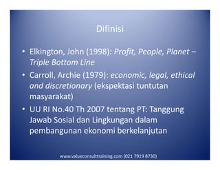 Difinisi
• Elkington, John (1998): Profit, People, Planet –
Triple Bottom Line
• Carroll, Archie (1979): economic, legal, ethical
and discretionary (ekspektasi tuntutanand discretionary (ekspektasi tuntutan
masyarakat)
• UU RI No.40 Th 2007 tentang PT: Tanggung
Jawab Sosial dan Lingkungan dalam
pembangunan ekonomi berkelanjutan
www.valueconsulttraining.com (021 7919 8730)
 