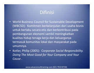 Difinisi
• World Business Council for Sustainable Development
(WBCSD): Komitmen berkelanjutan dari usaha bisnis
untuk berlaku secara etis dan berkontribusi pada
pembangunan ekonomi sambil meningkatkan
kualitas hidup tenaga kerja dan keluarganyakualitas hidup tenaga kerja dan keluarganya
termasuk komunitas lokal dan masyarakat pada
umumnya.
• Kotler, Philip (2005): Corporate Social Responsibility.
Doing The Most Good for Your Company and Your
Cause .
www.valueconsulttraining.com (021 7919 8730)
 