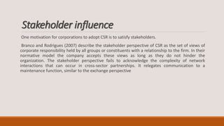 Stakeholder influence
One motivation for corporations to adopt CSR is to satisfy stakeholders.
Branco and Rodrigues (2007) describe the stakeholder perspective of CSR as the set of views of
corporate responsibility held by all groups or constituents with a relationship to the firm. In their
normative model the company accepts these views as long as they do not hinder the
organization. The stakeholder perspective fails to acknowledge the complexity of network
interactions that can occur in cross-sector partnerships. It relegates communication to a
maintenance function, similar to the exchange perspective
 