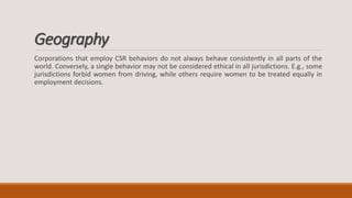 Geography
Corporations that employ CSR behaviors do not always behave consistently in all parts of the
world. Conversely, a single behavior may not be considered ethical in all jurisdictions. E.g., some
jurisdictions forbid women from driving, while others require women to be treated equally in
employment decisions.
 
