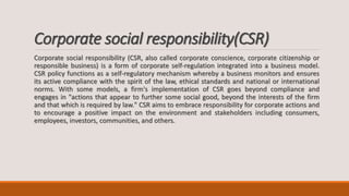 Corporate social responsibility(CSR)
Corporate social responsibility (CSR, also called corporate conscience, corporate citizenship or
responsible business) is a form of corporate self-regulation integrated into a business model.
CSR policy functions as a self-regulatory mechanism whereby a business monitors and ensures
its active compliance with the spirit of the law, ethical standards and national or international
norms. With some models, a firm's implementation of CSR goes beyond compliance and
engages in "actions that appear to further some social good, beyond the interests of the firm
and that which is required by law." CSR aims to embrace responsibility for corporate actions and
to encourage a positive impact on the environment and stakeholders including consumers,
employees, investors, communities, and others.
 