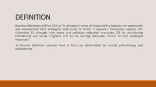 DEFINITION
Business dictionary defines CSR as "A company’s sense of responsibility towards the community
and environment both ecological and social. In which it operates. Companies express this
citizenship (1) through their waste and pollution reduction processes, (2) by contributing
educational and social programs and (3) by earning adequate returns on the employed
resources.“
A broader definition expands from a focus on stakeholders to include philanthropy and
volunteering.
 
