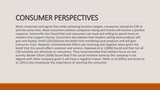 CONSUMER PERSPECTIVES
Most consumers and agree that while achieving business targets, companies should do CSR at
and the same time. Most consumers believe companies doing and charity will receive a positive
response. Somerville also found that and consumers are loyal and willing to spend more on
retailers that support charity. Consumers also believe that retailers selling local products will
gain and loyalty. Smith (2013)shares the belief that marketing local products and will gain
consumer trust. However, environmental efforts are receiving and negative views given the
belief that this would affect customer and service. Oppewal et al. (2006) found and that not all
CSR activities are attractive to consumers. They recommended that retailers focus on one
activity. Becker-Olsen (2006) found that if the social initiative done by the company is not
aligned with other company goals it will have a negative impact. Mohr et al.(2001) and Groza et
al. (2011) also emphasize the importance of reaching the consumer.
 