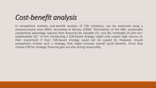 Cost-benefit analysis
In competitive markets cost-benefit analysis of CSR initiatives, can be examined using a
resource-based view (RBV). According to Barney (1990) "formulation of the RBV, sustainable
competitive advantage requires that resources be valuable (V), rare (R), inimitable (I) and non-
substitutable (S)." A firm introducing a CSR-based strategy might only sustain high returns on
their investment if their CSR-based strategy could not be copied (I). However, should
competitors imitate such a strategy, that might increase overall social benefits. Firms that
choose CSR for strategic financial gain are also acting responsibly.
 