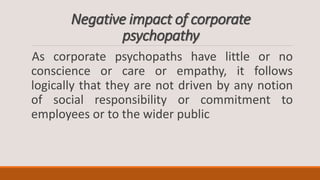 Negative impact of corporate
psychopathy
As corporate psychopaths have little or no
conscience or care or empathy, it follows
logically that they are not driven by any notion
of social responsibility or commitment to
employees or to the wider public
 