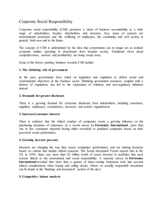 Corporate Social Responsibility
Corporate social responsibility (CSR) promotes a vision of business accountability to a wide
range of stakeholders, besides shareholders and investors. Key areas of concern are
environmental protection and the wellbeing of employees, the community and civil society in
general, both now and in the future.
The concept of CSR is underpinned by the idea that corporations can no longer act as isolated
economic entities operating in detachment from broader society. Traditional views about
competitiveness, survival and profitability are being swept away.
Some of the drivers pushing business towards CSR include:
1. The shrinking role of government
In the past, governments have relied on legislation and regulation to deliver social and
environmental objectives in the business sector. Shrinking government resources, coupled with a
distrust of regulations, has led to the exploration of voluntary and non-regulatory initiatives
instead.
2. Demands for greater disclosure
There is a growing demand for corporate disclosure from stakeholders, including customers,
suppliers, employees, communities, investors, and activist organizations.
3. Increased customer interest
There is evidence that the ethical conduct of companies exerts a growing influence on the
purchasing decisions of customers. In a recent survey by Environics International, more than
one in five consumers reported having either rewarded or punished companies based on their
perceived social performance.
4. Growing investor pressure
Investors are changing the way they assess companies' performance, and are making decisions
based on criteria that include ethical concerns. The Social Investment Forum reports that in the
US in 1999, there was more than $2 trillion worth of assets invested in portfolios that used
screens linked to the environment and social responsibility. A separate survey by Environics
International revealed that more than a quarter of share-owning Americans took into account
ethical considerations when buying and selling stocks. (More on socially responsible investment
can be found in the 'Banking and investment' section of the site.)
5. Competitive labour markets
 