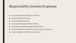 Responsibility towards Employee
■ To provide a healthy working environment.
■ To grant regular & fair wages.
■ To provide welfare services.
■ To provide training & promotion facilities.
■ To provide reasonable working standard & norms.
■ To provide efficient mechanism to redress worker’s grievances.
■ Proper recognition of efficiency & hard work.
 