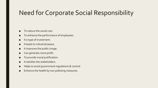 Need for Corporate Social Responsibility
■ To reduce the social cost.
■ To enhance the performance of employees.
■ It a type of investment.
■ It leads to industrial peace.
■ It improves the public image.
■ Can generate more profit.
■ To provide moral justification.
■ It satisfies the stakeholders.
■ Helps to avoid government regulations & control.
■ Enhance the health by non polluting measures.
 