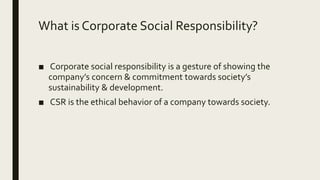 What is Corporate Social Responsibility?
■ Corporate social responsibility is a gesture of showing the
company’s concern & commitment towards society’s
sustainability & development.
■ CSR is the ethical behavior of a company towards society.
 