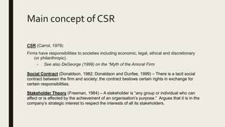 Main concept of CSR
CSR (Carrol, 1979)
Firms have responsibilities to societies including economic, legal, ethical and discretionary
(or philanthropic).
- See also DeGeorge (1999) on the “Myth of the Amoral Firm
Social Contract (Donaldson, 1982; Donaldson and Dunfee, 1999) – There is a tacit social
contract between the firm and society; the contract bestows certain rights in exchange for
certain responsibilities.
Stakeholder Theory (Freeman, 1984) – A stakeholder is “any group or individual who can
affect or is affected by the achievement of an organisation’s purpose.” Argues that it is in the
company’s strategic interest to respect the interests of all its stakeholders.
 