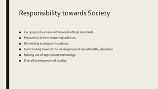 Responsibility towards Society
■ Carrying on business with moral& ethical standards.
■ Prevention of environmental pollution.
■ Minimizing ecological imbalance.
■ Contributing towards the development of social health, education
■ Making use of appropriate technology.
■ Overall development of locality.
 