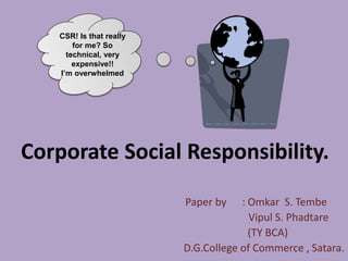 Corporate Social Responsibility.
Paper by : Omkar S. Tembe
Vipul S. Phadtare
(TY BCA)
D.G.College of Commerce , Satara.
CSR! Is that really
for me? So
technical, very
expensive!!
I’m overwhelmed
 