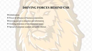 DRIVING FORCES BEHIND CSR
Globalization.
 Power & Influence of business corporations.
Growing access to education and information.
 Growing awareness of environmental issues.
 Spread of corporate scandals and public distrust.
 