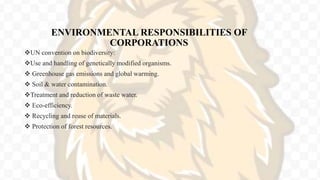 ENVIRONMENTAL RESPONSIBILITIES OF
CORPORATIONS
UN convention on biodiversity:
Use and handling of genetically modified organisms.
 Greenhouse gas emissions and global warming.
 Soil & water contamination.
Treatment and reduction of waste water.
 Eco-efficiency.
 Recycling and reuse of materials.
 Protection of forest resources.
 