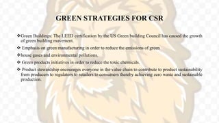 GREEN STRATEGIES FOR CSR
Green Buildings: The LEED certification by the US Green building Council has caused the growth
of green building movement.
 Emphasis on green manufacturing in order to reduce the emissions of green
house gases and environmental pollutions.
 Green products initiatives in order to reduce the toxic chemicals.
 Product stewardship encourages everyone in the value chain to contribute to product sustainability
from producers to regulators to retailers to consumers thereby achieving zero waste and sustainable
production.
 