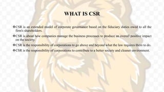 WHAT IS CSR
CSR is an extended model of corporate governance based on the fiduciary duties owed to all the
firm's shareholders.
CSR is about how companies manage the business processes to produce an overall positive impact
on the society.
CSR is the responsibility of corporations to go above and beyond what the law requires them to do.
CSR is the responsibility of corporations to contribute to a better society and cleaner environment.
 