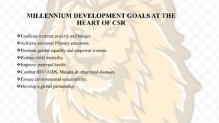 MILLENNIUM DEVELOPMENT GOALS AT THE
HEART OF CSR
Eradicate extreme poverty and hunger.
Achieve universal Primary education.
Promote gender equality and empower women.
Reduce child mortality.
Improve maternal health.
Combat HIV/ AIDS, Malaria & other fatal diseases.
Ensure environmental sustainability.
Develop a global partnership.
 