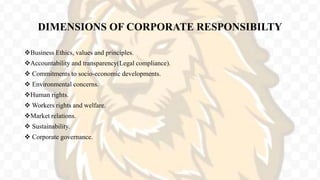 DIMENSIONS OF CORPORATE RESPONSIBILTY
Business Ethics, values and principles.
Accountability and transparency(Legal compliance).
 Commitments to socio-economic developments.
 Environmental concerns.
Human rights.
 Workers rights and welfare.
Market relations.
 Sustainability.
 Corporate governance.
 