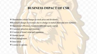 BUSINESS IMPACT OF CSR
 Shareholder value(Changes in stock price and dividend).
Revenue(Changes in revenues due to change in market share and new markets).
 Operational efficiency. Access to debt and equity capital.
 Customer attraction and retention.
 Creation of brand value and reputation.
 Human capital.
 Risk management.
 Innovation.
 License to operate.
 