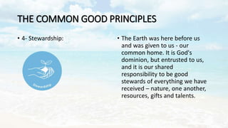 THE COMMON GOOD PRINCIPLES
• 4- Stewardship: • The Earth was here before us
and was given to us - our
common home. It is G...