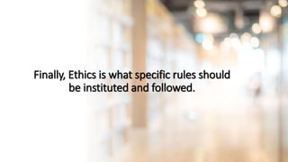 Finally, Ethics is what specific rules should
be instituted and followed.
 
