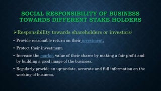 SOCIAL RESPONSIBILITY OF BUSINESS
TOWARDS DIFFERENT STAKE HOLDERS
• Treat all shareholders fair and equally well without a...