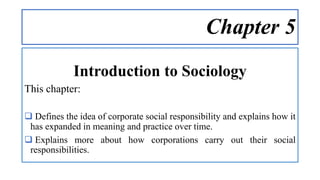 Chapter 5
Introduction to Sociology
This chapter:
 Defines the idea of corporate social responsibility and explains how it
has expanded in meaning and practice over time.
 Explains more about how corporations carry out their social
responsibilities.
 