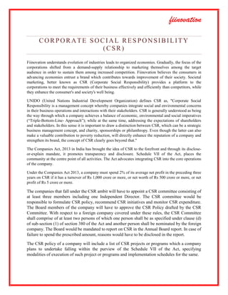 fiinovation
CORPORATE SOCIAL RES PONSIBILITY
(CSR)
Fiinovation understands evolution of industries leads to organized economies. Gradually, the focus of the
corporations shifted from a demand-supply relationship to marketing themselves among the target
audience in order to sustain them among increased competition. Fiinovation believes the consumers in
advancing economies entrust a brand which contributes towards improvement of their society. Societal
marketing, better known as CSR (Corporate Social Responsibility) provides a platform to the
corporations to meet the requirements of their business effectively and efficiently than competitors, while
they enhance the consumer's and society's well being.
UNIDO (United Nations Industrial Development Organization) defines CSR as, "Corporate Social
Responsibility is a management concept whereby companies integrate social and environmental concerns
in their business operations and interactions with their stakeholders. CSR is generally understood as being
the way through which a company achieves a balance of economic, environmental and social imperatives
(“Triple-Bottom-Line- Approach”); while at the same time, addressing the expectations of shareholders
and stakeholders. In this sense it is important to draw a distinction between CSR, which can be a strategic
business management concept, and charity, sponsorships or philanthropy. Even though the latter can also
make a valuable contribution to poverty reduction, will directly enhance the reputation of a company and
strengthen its brand, the concept of CSR clearly goes beyond that."
The Companies Act, 2013 in India has brought the idea of CSR to the forefront and through its disclose-
or-explain mandate, it promotes transparency and disclosure. Schedule VII of the Act, places the
community at the centre point of all activities. The Act advocates integrating CSR into the core operations
of the company.
Under the Companies Act 2013, a company must spend 2% of its average net profit in the preceding three
years on CSR if it has a turnover of Rs 1,000 crore or more, or net worth of Rs 500 crore or more, or net
profit of Rs 5 crore or more.
The companies that fall under the CSR ambit will have to appoint a CSR committee consisting of
at least three members including one Independent Director. The CSR committee would be
responsible to formulate CSR policy, recommend CSR initiatives and monitor CSR expenditure.
The Board members of the company will have to approve the CSR Policy drafted by the CSR
Committee. With respect to a foreign company covered under these rules, the CSR Committee
shall comprise of at least two persons of which one person shall be as specified under clause (d)
of sub-section (1) of section 380 of the Act and another person shall be nominated by the foreign
company. The Board would be mandated to report on CSR in the Annual Board report. In case of
failure to spend the prescribed amount, reasons would have to be disclosed in the report.
The CSR policy of a company will include a list of CSR projects or programs which a company
plans to undertake falling within the purview of the Schedule VII of the Act, specifying
modalities of execution of such project or programs and implementation schedules for the same.
 