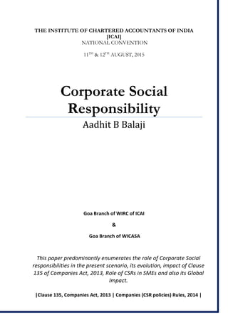 THE INSTITUTE OF CHARTERED ACCOUNTANTS OF INDIA
[ICAI]
NATIONAL CONVENTION
11TH
& 12TH
AUGUST, 2015
Corporate Social
Responsibility
Aadhit B Balaji
Goa Branch of WIRC of ICAI
&
Goa Branch of WICASA
This paper predominantly enumerates the role of Corporate Social
responsibilities in the present scenario, its evolution, impact of Clause
135 of Companies Act, 2013, Role of CSRs in SMEs and also its Global
Impact.
|Clause 135, Companies Act, 2013 | Companies (CSR policies) Rules, 2014 |
 