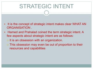 STRATEGIC INTENT
 It is the concept of strategic intent makes clear WHAT AN
ORGANISATION .
 Hamed and Prahalad coined the term strategic intent. A
few aspects about strategic intent are as follows:
 It is an obsession with an organization.
 This obsession may even be out of proportion to their
resources and capabilities
 