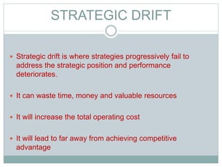 STRATEGIC DRIFT
 Strategic drift is where strategies progressively fail to
address the strategic position and performance
deteriorates.
 It can waste time, money and valuable resources
 It will increase the total operating cost
 It will lead to far away from achieving competitive
advantage
 