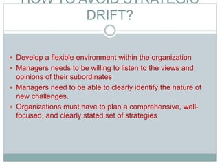 HOW TO AVOID STRATEGIC
DRIFT?
 Develop a flexible environment within the organization
 Managers needs to be willing to listen to the views and
opinions of their subordinates
 Managers need to be able to clearly identify the nature of
new challenges.
 Organizations must have to plan a comprehensive, well-
focused, and clearly stated set of strategies
 