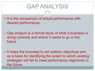 GAP ANALYSIS
 It is the comparison of actual performance with
desired performance.
 Gap analyze is a formal study of what a business is
doing currently and where it wants to go in the
future.
 It helps the business to set realistic objectives and
as a basis for identifying the extent to which existing
strategies will fail to meet performance objectives in
the future.
 
