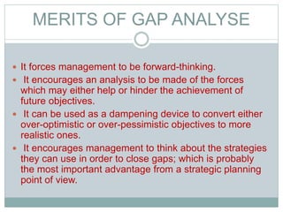 MERITS OF GAP ANALYSE
 It forces management to be forward-thinking.
 It encourages an analysis to be made of the forces
which may either help or hinder the achievement of
future objectives.
 It can be used as a dampening device to convert either
over-optimistic or over-pessimistic objectives to more
realistic ones.
 It encourages management to think about the strategies
they can use in order to close gaps; which is probably
the most important advantage from a strategic planning
point of view.
 