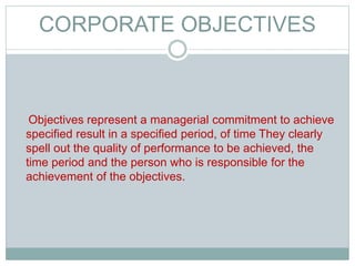 CORPORATE OBJECTIVES
Objectives represent a managerial commitment to achieve
specified result in a specified period, of time They clearly
spell out the quality of performance to be achieved, the
time period and the person who is responsible for the
achievement of the objectives.
 